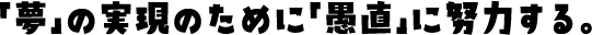 「夢」の実現のために「愚直」に努力する。